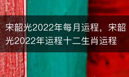 宋韶光2022年每月运程，宋韶光2022年运程十二生肖运程
