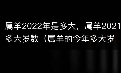 属羊2022年是多大，属羊2021多大岁数（属羊的今年多大岁数2021）