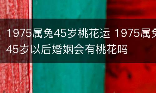 1975属兔45岁桃花运 1975属兔45岁以后婚姻会有桃花吗