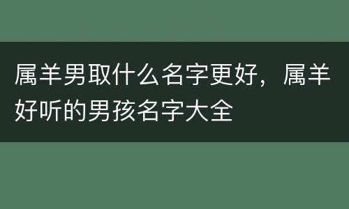 属羊男取什么名字更好，属羊好听的男孩名字大全