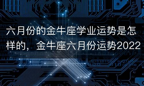 六月份的金牛座学业运势是怎样的，金牛座六月份运势2022