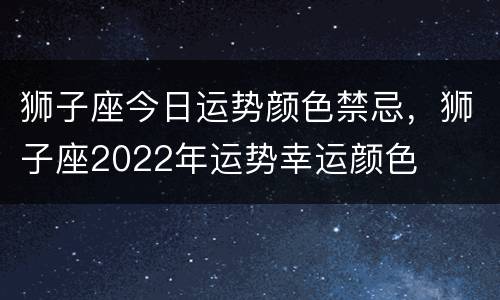 狮子座今日运势颜色禁忌，狮子座2022年运势幸运颜色