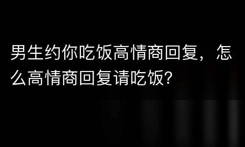 男生约你吃饭高情商回复，怎么高情商回复请吃饭？