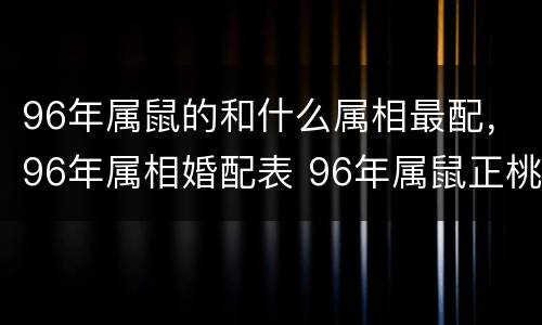 96年属鼠的和什么属相最配，96年属相婚配表 96年属鼠正桃