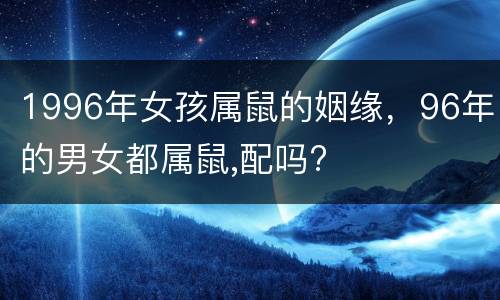 1996年女孩属鼠的姻缘，96年的男女都属鼠,配吗?