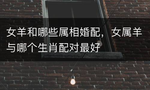 女羊和哪些属相婚配，女属羊与哪个生肖配对最好