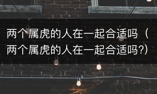 两个属虎的人在一起合适吗（两个属虎的人在一起合适吗?）