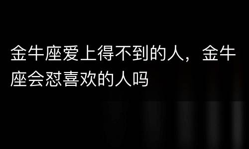 金牛座爱上得不到的人，金牛座会怼喜欢的人吗