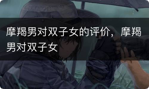 摩羯男对双子女的评价，摩羯男对双子女