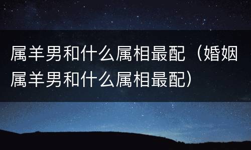 属羊男和什么属相最配（婚姻属羊男和什么属相最配）