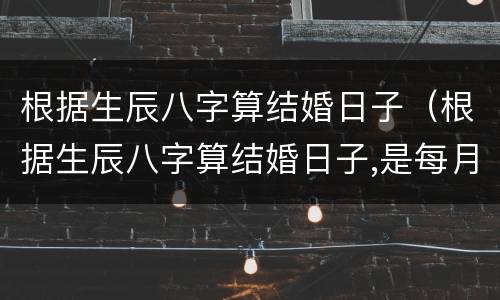 根据生辰八字算结婚日子（根据生辰八字算结婚日子,是每月）