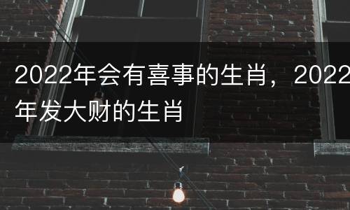 2022年会有喜事的生肖，2022年发大财的生肖