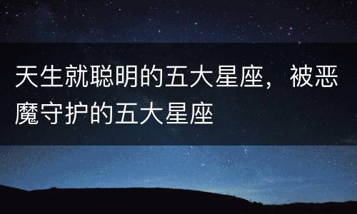 天生就聪明的五大星座，被恶魔守护的五大星座