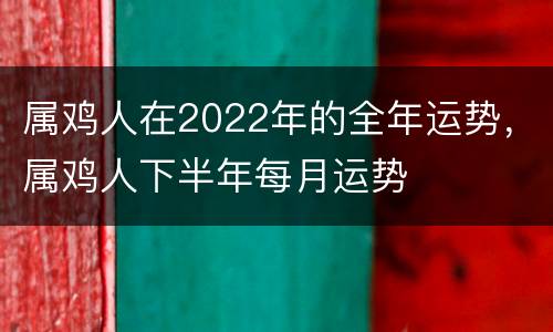 属鸡人在2022年的全年运势，属鸡人下半年每月运势