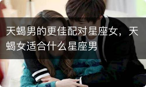 天蝎男的更佳配对星座女，天蝎女适合什么星座男
