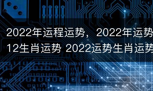 2022年运程运势，2022年运势12生肖运势 2022运势生肖运势详解
