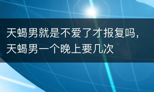 天蝎男就是不爱了才报复吗，天蝎男一个晚上要几次