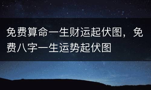 免费算命一生财运起伏图，免费八字一生运势起伏图