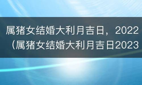 属猪女结婚大利月吉日，2022（属猪女结婚大利月吉日2023年）
