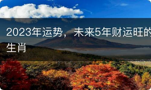 2023年运势，未来5年财运旺的生肖
