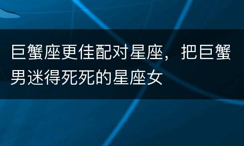 巨蟹座更佳配对星座，把巨蟹男迷得死死的星座女