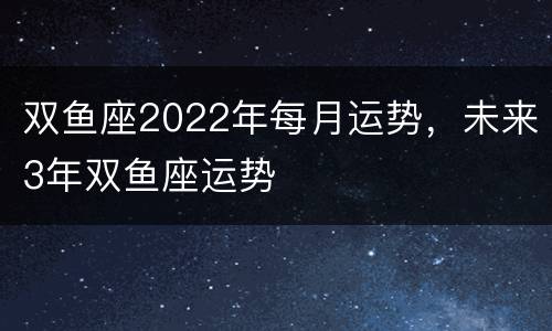 双鱼座2022年每月运势，未来3年双鱼座运势