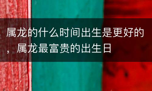 属龙的什么时间出生是更好的，属龙最富贵的出生日