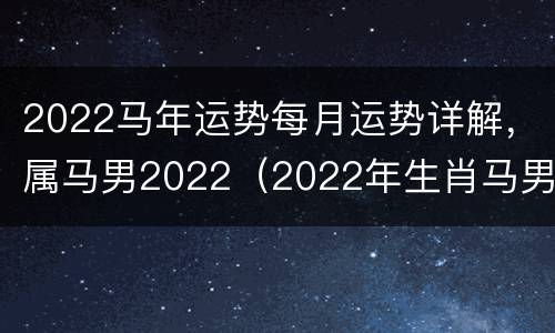 2022马年运势每月运势详解，属马男2022（2022年生肖马男运势）
