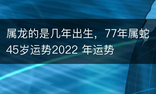 属龙的是几年出生，77年属蛇45岁运势2022 年运势