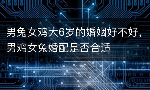 男兔女鸡大6岁的婚姻好不好，男鸡女兔婚配是否合适