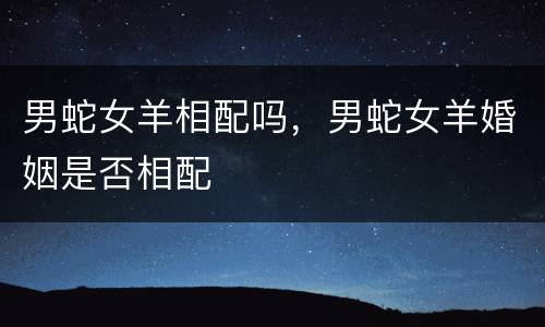 男蛇女羊相配吗，男蛇女羊婚姻是否相配