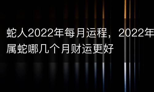 蛇人2022年每月运程，2022年属蛇哪几个月财运更好