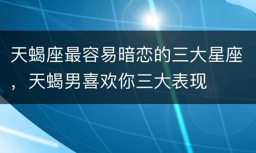 天蝎座最容易暗恋的三大星座，天蝎男喜欢你三大表现
