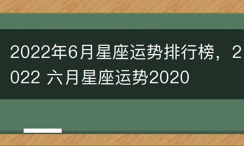 2022年6月星座运势排行榜，2022 六月星座运势2020