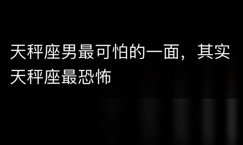天秤座男最可怕的一面，其实天秤座最恐怖