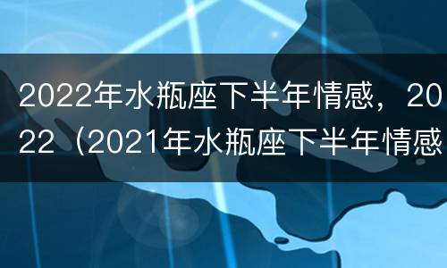 2022年水瓶座下半年情感，2022（2021年水瓶座下半年情感）
