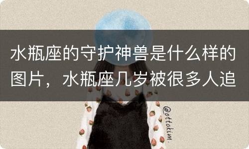 水瓶座的守护神兽是什么样的图片，水瓶座几岁被很多人追