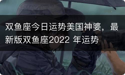 双鱼座今日运势美国神婆，最新版双鱼座2022 年运势