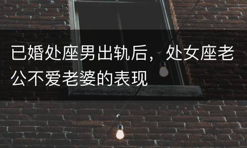 已婚处座男出轨后，处女座老公不爱老婆的表现