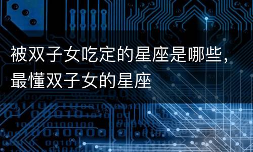 被双子女吃定的星座是哪些，最懂双子女的星座