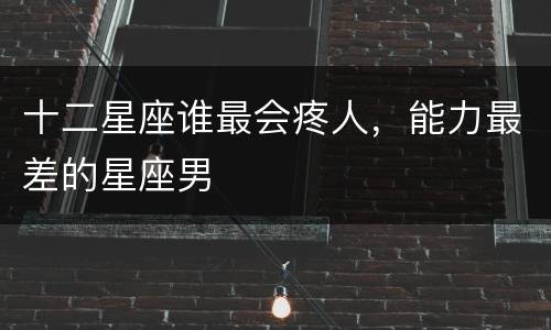 十二星座谁最会疼人，能力最差的星座男