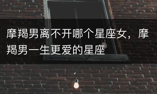摩羯男离不开哪个星座女，摩羯男一生更爱的星座