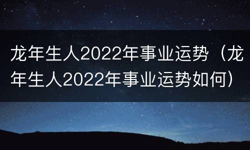 龙年生人2022年事业运势（龙年生人2022年事业运势如何）