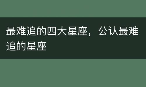 最难追的四大星座，公认最难追的星座