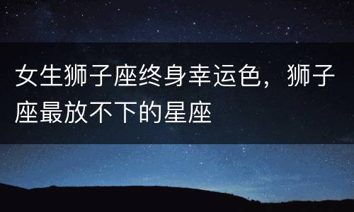 女生狮子座终身幸运色，狮子座最放不下的星座