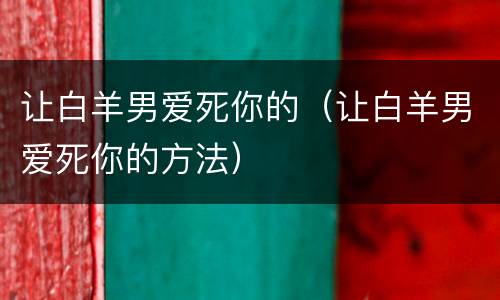 让白羊男爱死你的（让白羊男爱死你的方法）
