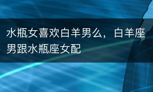 水瓶女喜欢白羊男么，白羊座男跟水瓶座女配