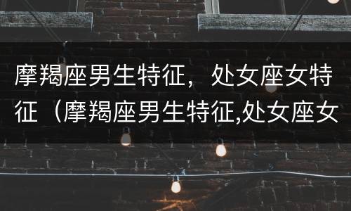 摩羯座男生特征，处女座女特征（摩羯座男生特征,处女座女特征是什么）