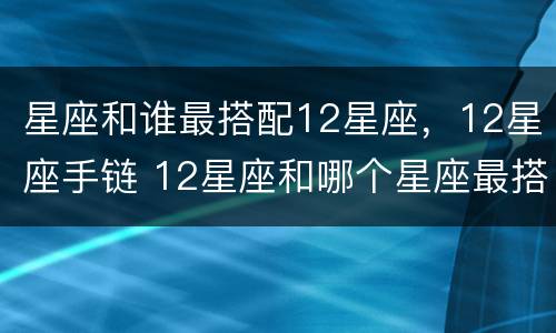 星座和谁最搭配12星座，12星座手链 12星座和哪个星座最搭配