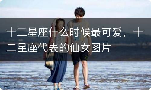 十二星座什么时候最可爱，十二星座代表的仙女图片